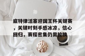 官方登录入口-关于底特律活塞迎国王杯关键赛，关键时刻手感冰凉，信心回归，赛程密集仍需轮换的信息